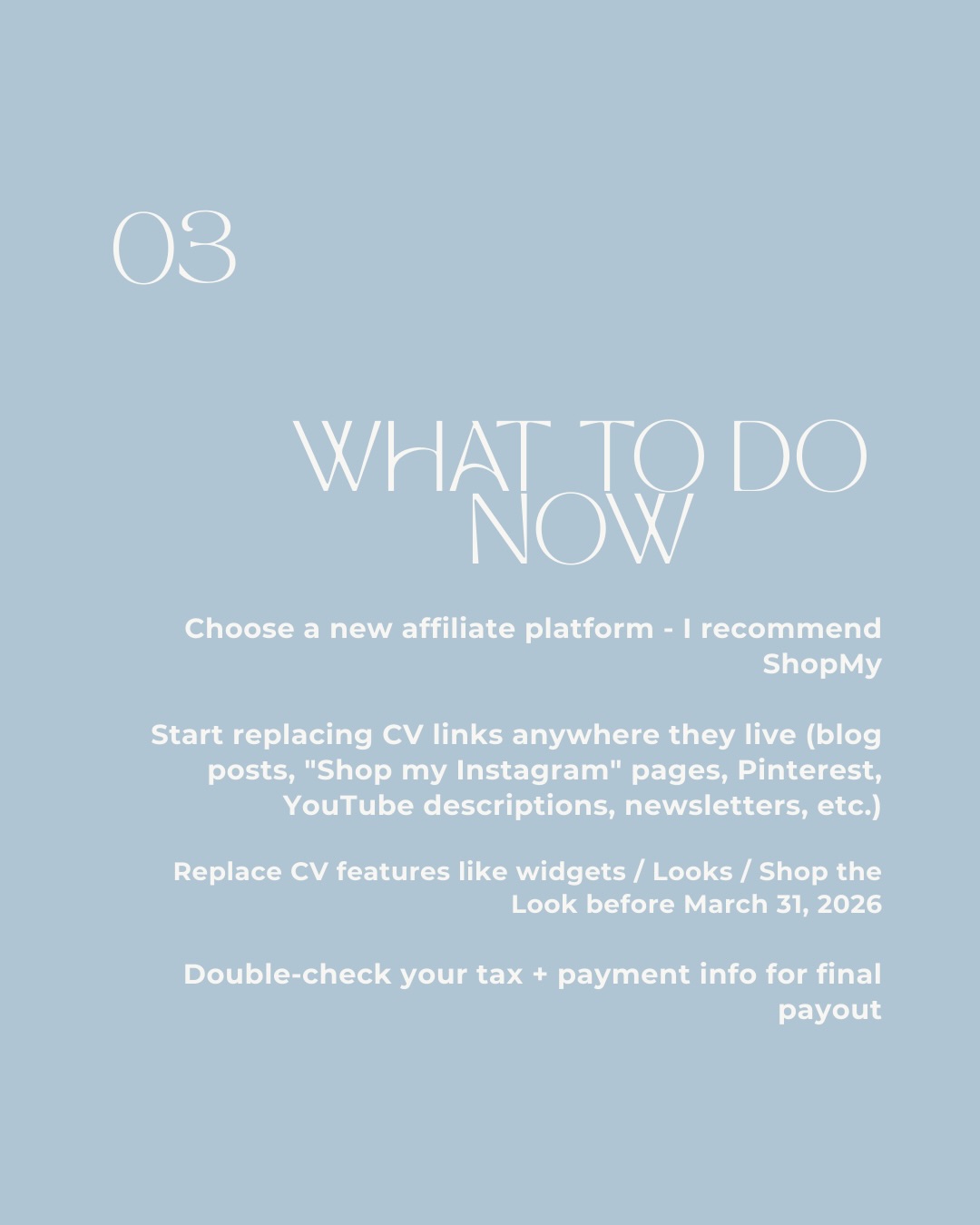 03 What To Do Now. Choose a new affiliate platform - I recommend ShopMy. Start replacing CV links anywhere they live (blog posts, Shop my Instagram pages, Pinterest, YouTube descriptions, newsletters, etc.). Replace CV features like widgets / Looks / Shop the Look before March 31, 2026. Double-check your tax and payment info for final payout.
