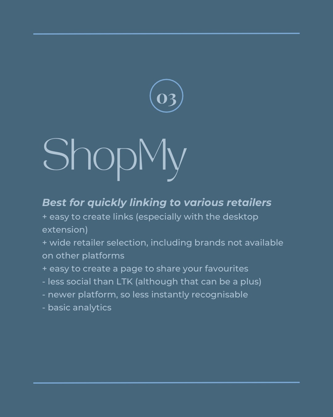 03 ShopMy. Best for quickly linking to various retailers. + easy to create links (especially with the desktop extension) + wide retailer selection, including brands not available on other platforms + easy to create a page to share your favourites - less social than LTK (although that can be a plus) - newer platform, so less instantly recognisable - basic analytics