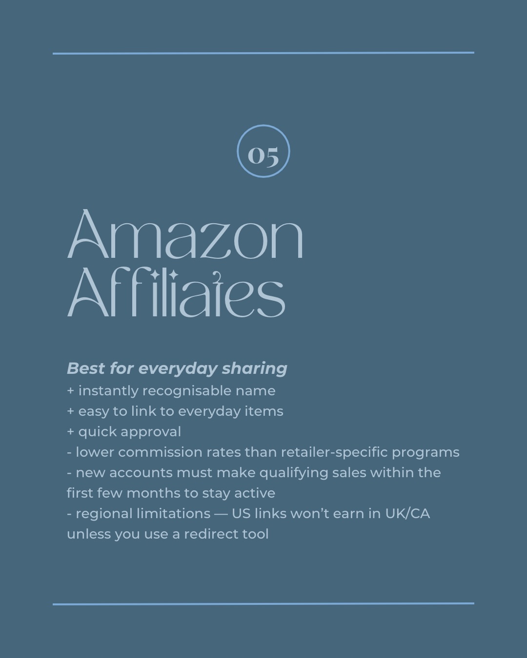 05 Amazon Affiliates. Best for everyday sharing. + instantly recognisable name + easy to link to everyday items + quick approval - lower commission rates than retailer-specific programs - new accounts must make qualifying sales within the first few months to stay active - regional limitations - US links won't earn in UK/CA unless you use a redirect tool