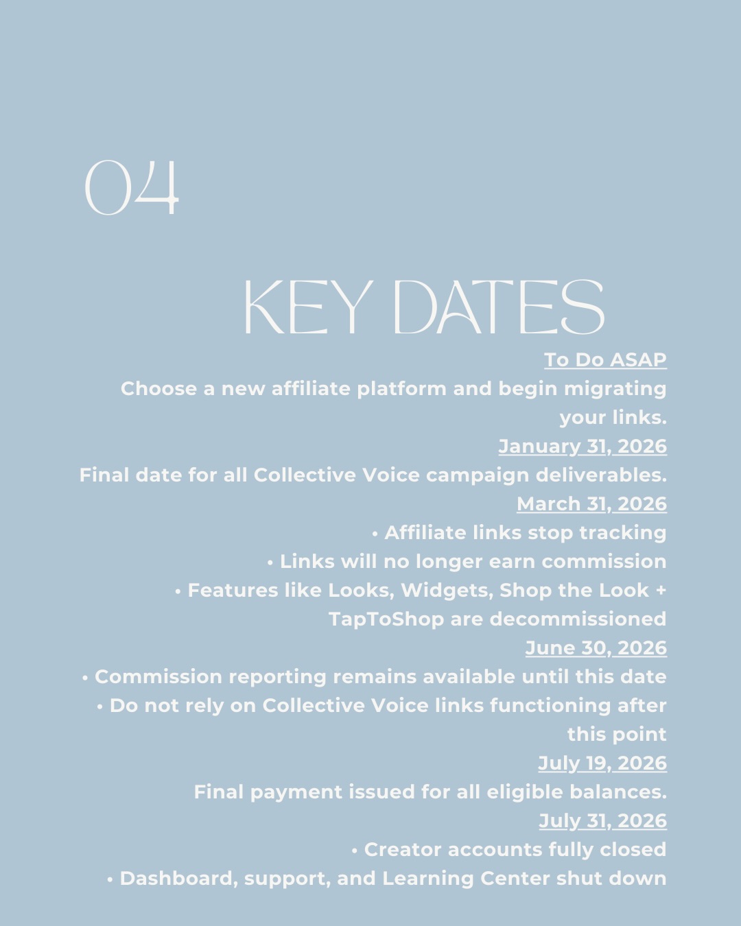 04 Key Dates. To Do ASAP: Choose a new affiliate platform and begin migrating your links. January 31, 2026: Final date for all Collective Voice campaign deliverables. March 31, 2026: Affiliate links stop tracking, links will no longer earn commission, features like Looks, Widgets, Shop the Look and TapToShop are decommissioned. June 30, 2026: Commission reporting remains available until this date - do not rely on Collective Voice links functioning after this point. July 19, 2026: Final payment issued for all eligible balances. July 31, 2026: Creator accounts fully closed, dashboard, support, and Learning Center shut down.
