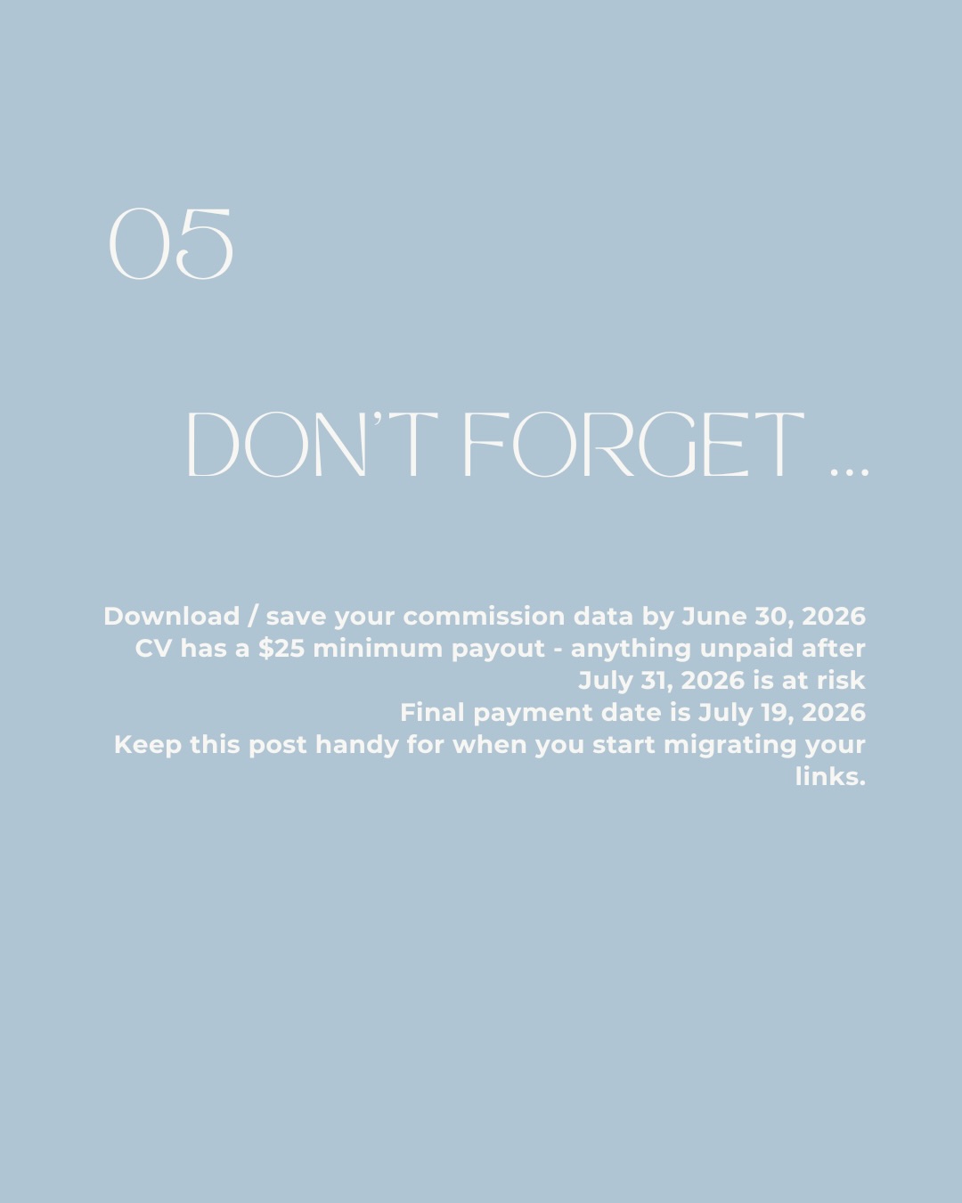 05 Don't Forget. Download / save your commission data by June 30, 2026. CV has a $25 minimum payout - anything unpaid after July 31, 2026 is at risk. Final payment date is July 19, 2026. Keep this post handy for when you start migrating your links.