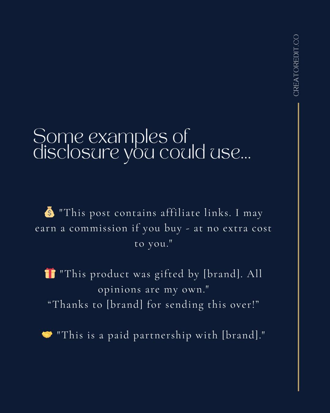 Some examples of disclosure you could use... "This post contains affiliate links. I may earn a commission if you buy - at no extra cost to you." "This product was gifted by [brand]. All opinions are my own." "Thanks to [brand] for sending this over!" "This is a paid partnership with [brand]."