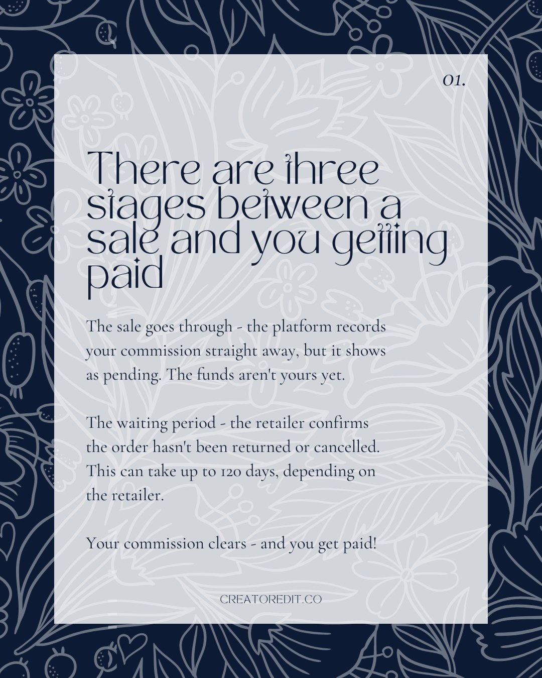 01. There are three stages between a sale and you getting paid. The sale goes through - the platform records your commission straight away, but it shows as pending. The funds aren't yours yet. The waiting period - the retailer confirms the order hasn't been returned or cancelled. This can take up to 120 days, depending on the retailer. Your commission clears - and you get paid!