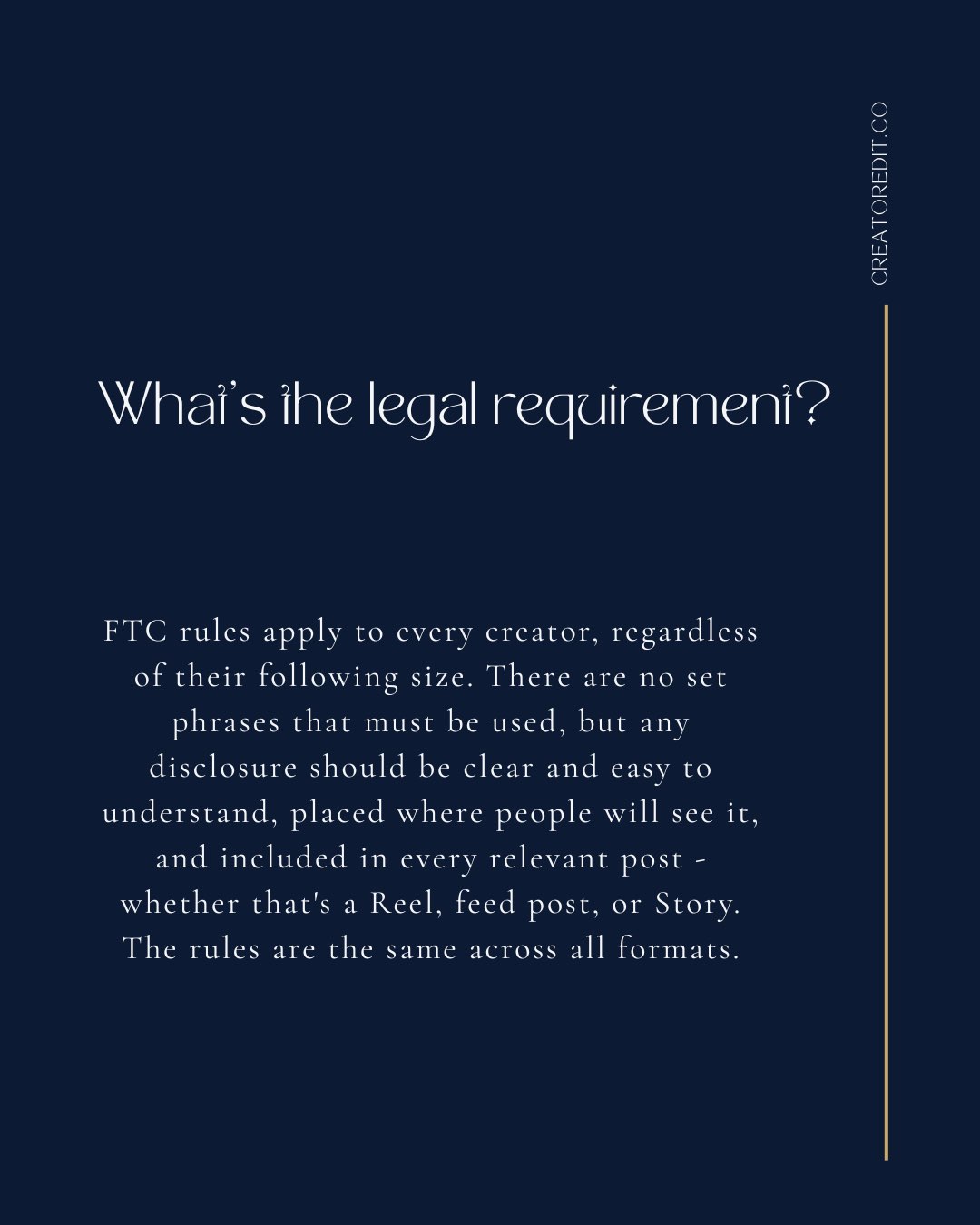 What's the legal requirement? FTC rules apply to every creator, regardless of their following size. There are no set phrases that must be used, but any disclosure should be clear and easy to understand, placed where people will see it, and included in every relevant post - whether that's a Reel, feed post, or Story. The rules are the same across all formats.