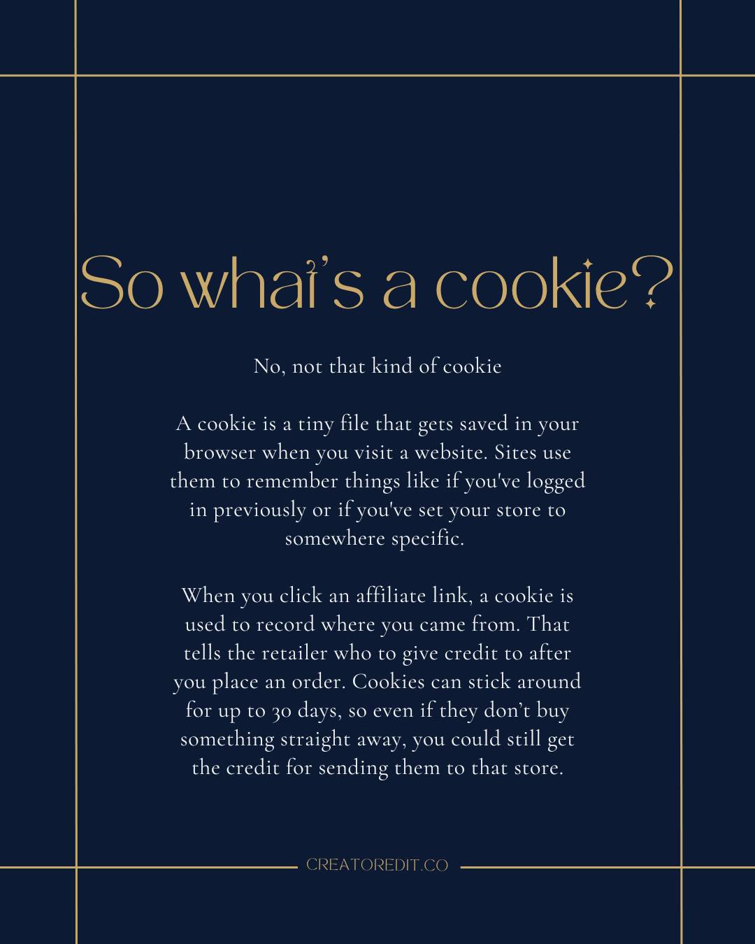 So what's a cookie? No, not that kind of cookie. A cookie is a tiny file that gets saved in your browser when you visit a website. Sites use them to remember things like if you've logged in previously or if you've set your store to somewhere specific. When you click an affiliate link, a cookie is used to record where you came from. That tells the retailer who to give credit to after you place an order. Cookies can stick around for up to 30 days, so even if they don't buy something straight away, you could still get the credit for sending them to that store. CREATOREDIT.CO