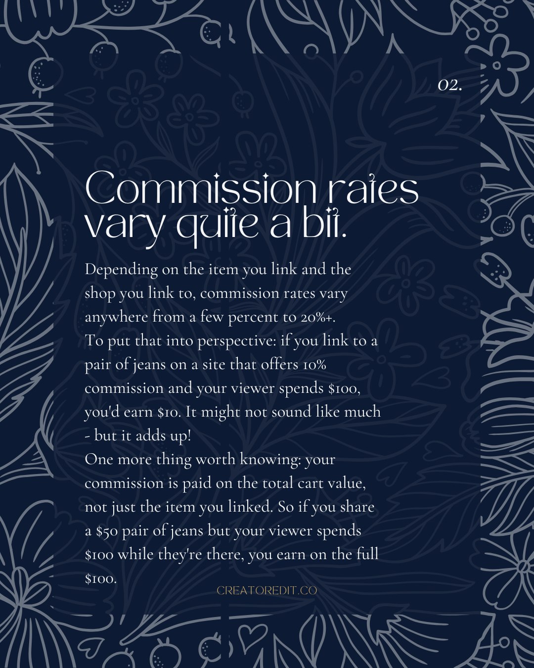 02. Commission rates vary quite a bit. Depending on the item you link and the shop you link to, commission rates vary anywhere from a few percent to 20%+. To put that into perspective: if you link to a pair of jeans on a site that offers 10% commission and your viewer spends $100, you'd earn $10. It might not sound like much - but it adds up! One more thing worth knowing: your commission is paid on the total cart value, not just the item you linked. So if you share a $50 pair of jeans but your viewer spends $100 while they're there, you earn on the full $100.