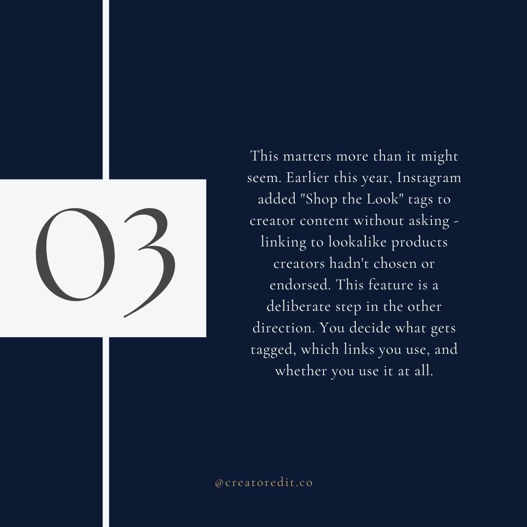 This matters more than it might seem. Earlier this year, Instagram added "Shop the Look" tags to creator content without asking - linking to lookalike products creators hadn't chosen or endorsed. This feature is a deliberate step in the other direction. You decide what gets tagged, which links you use, and whether you use it at all. 